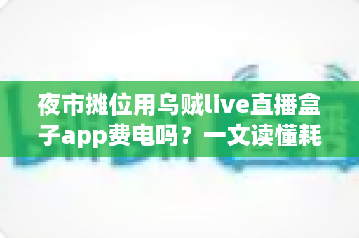 夜市摊位用乌贼live直播盒子app费电吗？一文读懂耗电真相与省电妙招