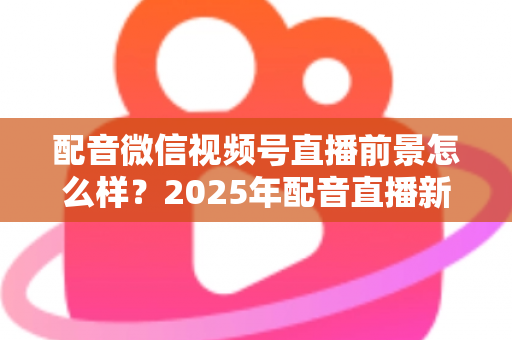 配音微信视频号直播前景怎么样?2025年配音直播新机遇与变现全攻略深度解析 配音微信视频号直播前景怎么样?2025年配音直播新机遇与变现全攻略深度解析