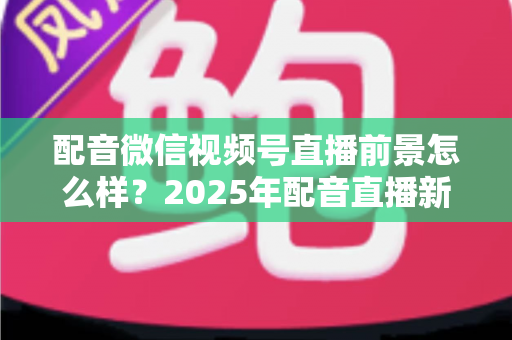 配音微信视频号直播前景怎么样?2025年配音直播新机遇与变现全攻略深度解析 配音微信视频号直播前景怎么样?2025年配音直播新机遇与变现全攻略深度解析
