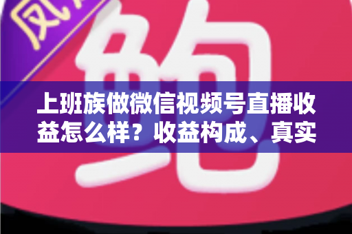 上班族做微信视频号直播收益怎么样？收益构成、真实水平与下班后实操路径全面解析