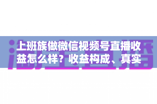 上班族做微信视频号直播收益怎么样？收益构成、真实水平与下班后实操路径全面解析