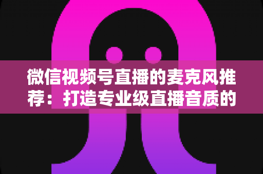 微信视频号直播的麦克风推荐:打造专业级直播音质的完整选购指南 微信视频号直播的麦克风推荐:打造专业级直播音质的完整选购指南