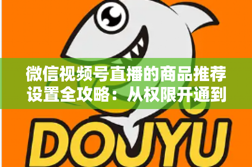 微信视频号直播的商品推荐设置全攻略:从权限开通到高效转化的实战指南 微信视频号直播的商品推荐设置全攻略:从权限开通到高效转化的实战指南