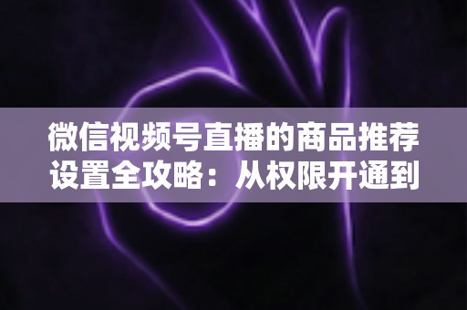 微信视频号直播的商品推荐设置全攻略:从权限开通到高效转化的实战指南 微信视频号直播的商品推荐设置全攻略:从权限开通到高效转化的实战指南
