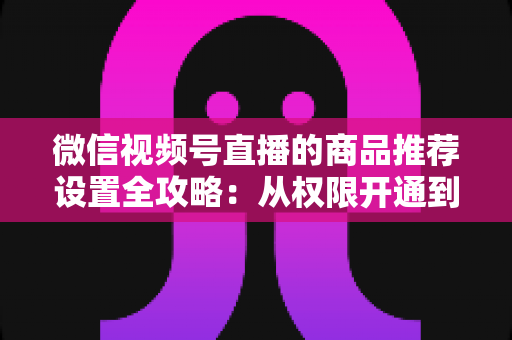 微信视频号直播的商品推荐设置全攻略:从权限开通到高效转化的实战指南 微信视频号直播的商品推荐设置全攻略:从权限开通到高效转化的实战指南