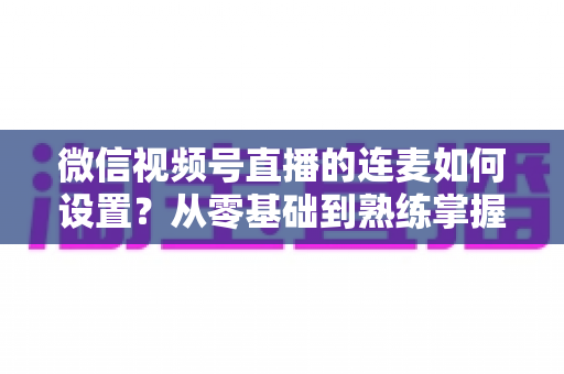 微信视频号直播的连麦如何设置？从零基础到熟练掌握的完整操作教程与实战技巧全解析