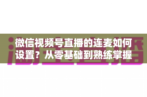 微信视频号直播的连麦如何设置？从零基础到熟练掌握的完整操作教程与实战技巧全解析