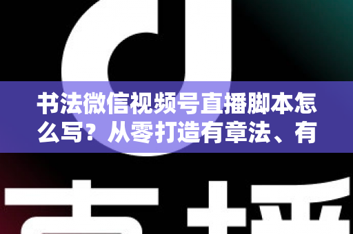 书法微信视频号直播脚本怎么写？从零打造有章法、有温度的书法直播全流程指南