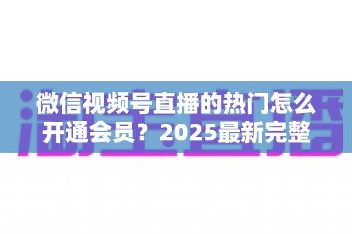 微信视频号直播的热门怎么开通会员？2025最新完整开通攻略与人气提升秘籍