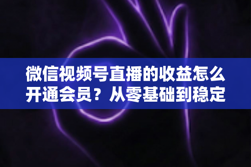 微信视频号直播的收益怎么开通会员？从零基础到稳定变现的全流程实操指南