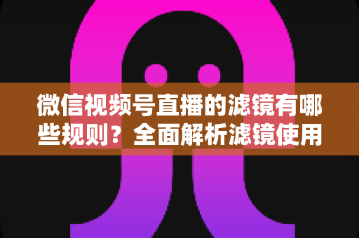 微信视频号直播的滤镜有哪些规则?全面解析滤镜使用规范与直播效果优化指南 微信视频号直播的滤镜有哪些规则?全面解析滤镜使用规范与直播效果优化指南