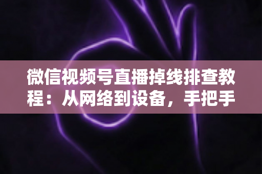 微信视频号直播掉线排查教程:从网络到设备,手把手教你彻底解决直播断线烦恼 微信视频号直播掉线排查教程:从网络到设备,手把手教你彻底解决直播断线烦恼