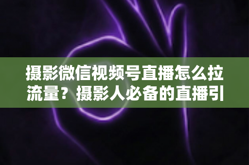 摄影微信视频号直播怎么拉流量？摄影人必备的直播引流涨粉实战指南