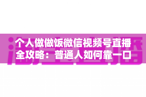 个人做做饭微信视频号直播全攻略：普通人如何靠一口锅、一部手机撬动流量与变现新机会