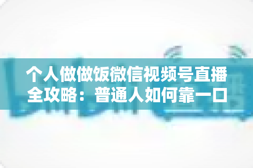 个人做做饭微信视频号直播全攻略：普通人如何靠一口锅、一部手机撬动流量与变现新机会