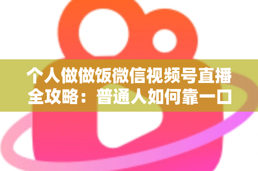 个人做做饭微信视频号直播全攻略：普通人如何靠一口锅、一部手机撬动流量与变现新机会