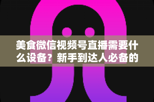 美食微信视频号直播需要什么设备？新手到达人必备的完整设备清单与选购指南