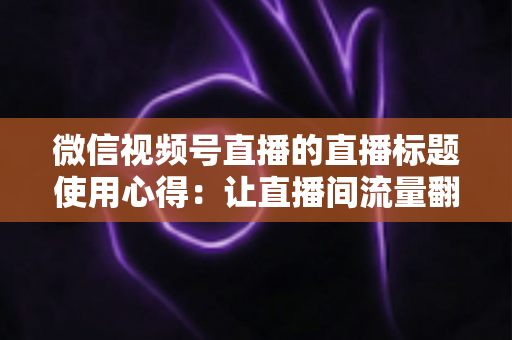 微信视频号直播的直播标题使用心得：让直播间流量翻倍的实战指南