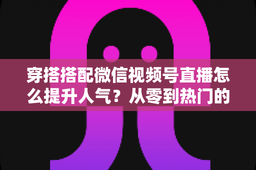 穿搭搭配微信视频号直播怎么提升人气？从零到热门的全方位实战指南