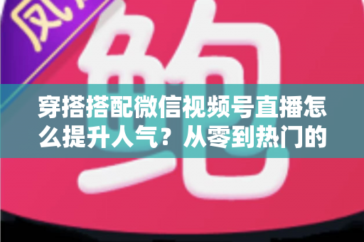 穿搭搭配微信视频号直播怎么提升人气？从零到热门的全方位实战指南