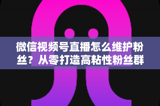 微信视频号直播怎么维护粉丝?从零打造高粘性粉丝群体的实战全攻略 微信视频号直播怎么维护粉丝?从零打造高粘性粉丝群体的实战全攻略
