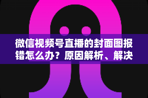 微信视频号直播的封面图报错怎么办？原因解析、解决步骤与预防技巧全指南