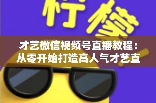 才艺微信视频号直播教程:从零开始打造高人气才艺直播间的完整指南 才艺微信视频号直播教程:从零开始打造高人气才艺直播间的完整指南