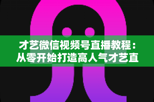 才艺微信视频号直播教程:从零开始打造高人气才艺直播间的完整指南 才艺微信视频号直播教程:从零开始打造高人气才艺直播间的完整指南