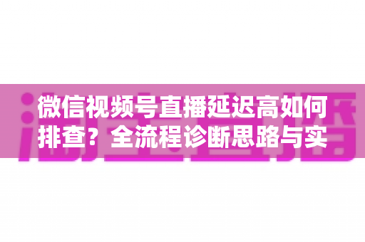 微信视频号直播延迟高如何排查？全流程诊断思路与实战优化指南