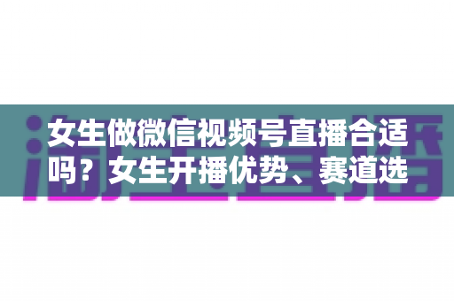 女生做微信视频号直播合适吗?女生开播优势、赛道选择与实战指南全面解析 女生做微信视频号直播合适吗?女生开播优势、赛道选择与实战指南全面解析