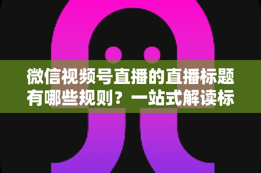 微信视频号直播的直播标题有哪些规则?一站式解读标题规范、避坑指南与优化技巧 微信视频号直播的直播标题有哪些规则?一站式解读标题规范、避坑指南与优化技巧