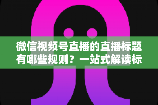 微信视频号直播的直播标题有哪些规则?一站式解读标题规范、避坑指南与优化技巧 微信视频号直播的直播标题有哪些规则?一站式解读标题规范、避坑指南与优化技巧