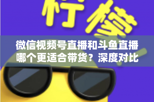 微信视频号直播和斗鱼直播哪个更适合带货？深度对比分析与选平台实战指南
