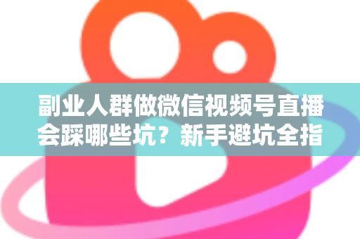 副业人群做微信视频号直播会踩哪些坑？新手避坑全指南，少走弯路多赚钱