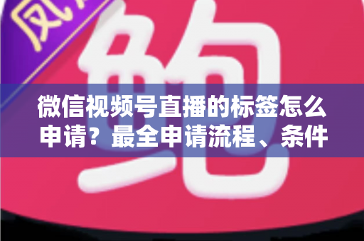 微信视频号直播的标签怎么申请？最全申请流程、条件要求与运营实操指南一文讲透