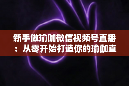 新手做瑜伽微信视频号直播:从零开始打造你的瑜伽直播间的完全指南 新手做瑜伽微信视频号直播:从零开始打造你的瑜伽直播间的完全指南