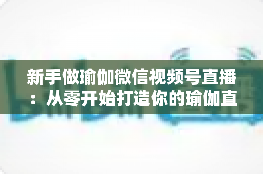 新手做瑜伽微信视频号直播:从零开始打造你的瑜伽直播间的完全指南 新手做瑜伽微信视频号直播:从零开始打造你的瑜伽直播间的完全指南