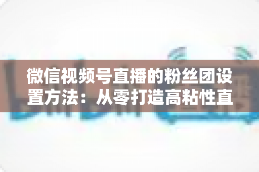 微信视频号直播的粉丝团设置方法：从零打造高粘性直播粉丝社群的完整实战指南