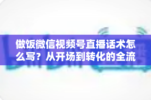 做饭微信视频号直播话术怎么写？从开场到转化的全流程话术指南