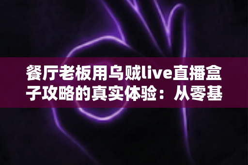 餐厅老板用乌贼live直播盒子攻略的真实体验:从零基础到稳定日播的全程记录 餐厅老板用乌贼live直播盒子攻略的真实体验:从零基础到稳定日播的全程记录
