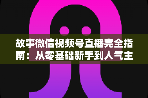 故事微信视频号直播完全指南:从零基础新手到人气主播的实战进阶宝典 故事微信视频号直播完全指南:从零基础新手到人气主播的实战进阶宝典
