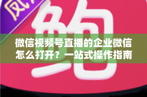 微信视频号直播的企业微信怎么打开?一站式操作指南与私域运营全解析 微信视频号直播的企业微信怎么打开?一站式操作指南与私域运营全解析