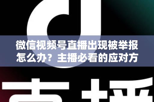 微信视频号直播出现被举报怎么办？主播必看的应对方法与规避指南