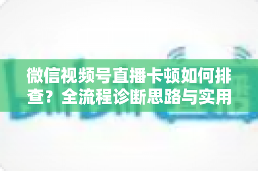 微信视频号直播卡顿如何排查?全流程诊断思路与实用优化技巧一文讲透 微信视频号直播卡顿如何排查?全流程诊断思路与实用优化技巧一文讲透