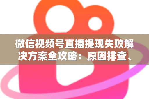 微信视频号直播提现失败解决方案全攻略：原因排查、实操步骤与到账技巧一网打尽