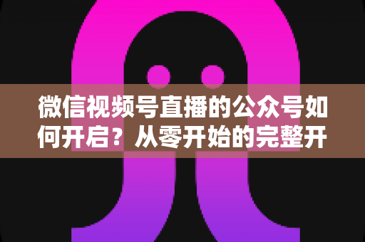 微信视频号直播的公众号如何开启?从零开始的完整开通指南与实操技巧 微信视频号直播的公众号如何开启?从零开始的完整开通指南与实操技巧