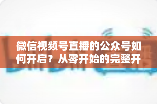 微信视频号直播的公众号如何开启?从零开始的完整开通指南与实操技巧 微信视频号直播的公众号如何开启?从零开始的完整开通指南与实操技巧