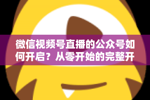 微信视频号直播的公众号如何开启?从零开始的完整开通指南与实操技巧 微信视频号直播的公众号如何开启?从零开始的完整开通指南与实操技巧