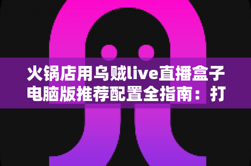 火锅店用乌贼live直播盒子电脑版推荐配置全指南：打造流畅探店直播的硬件方案
