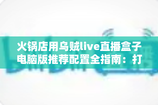 火锅店用乌贼live直播盒子电脑版推荐配置全指南：打造流畅探店直播的硬件方案